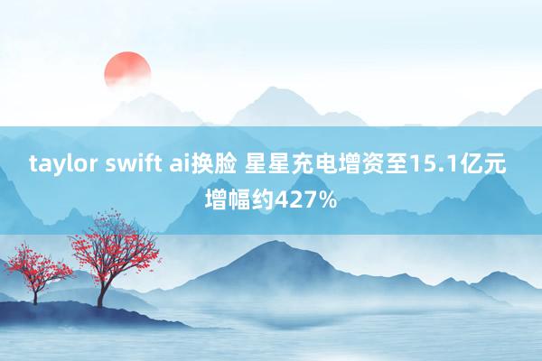 taylor swift ai换脸 星星充电增资至15.1亿元 增幅约427%