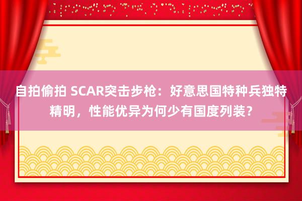 自拍偷拍 SCAR突击步枪：好意思国特种兵独特精明，性能优异为何少有国度列装？