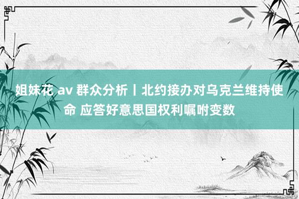 姐妹花 av 群众分析丨北约接办对乌克兰维持使命 应答好意思国权利嘱咐变数