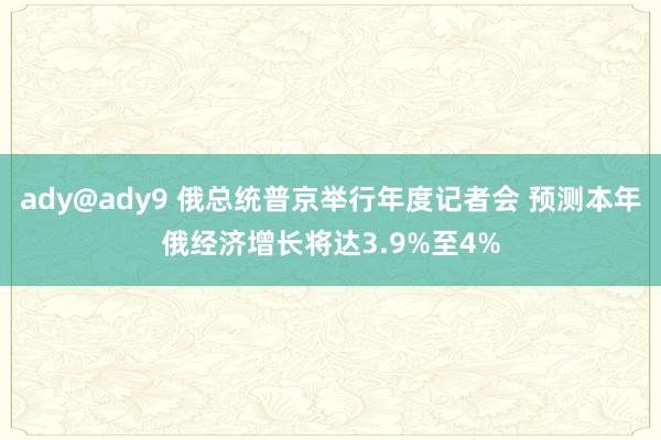 ady@ady9 俄总统普京举行年度记者会 预测本年俄经济增长将达3.9%至4%