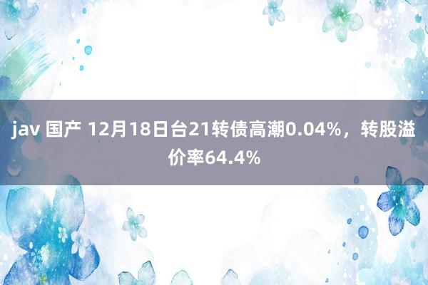 jav 国产 12月18日台21转债高潮0.04%，转股溢价率64.4%