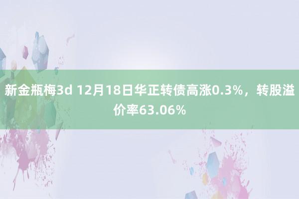 新金瓶梅3d 12月18日华正转债高涨0.3%，转股溢价率63.06%