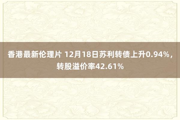 香港最新伦理片 12月18日苏利转债上升0.94%，转股溢价率42.61%