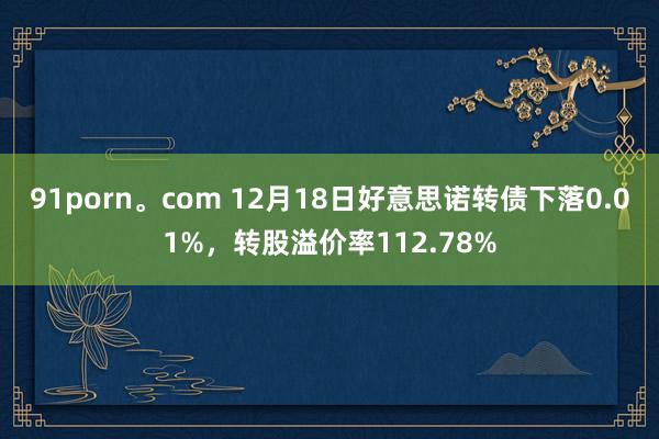 91porn。com 12月18日好意思诺转债下落0.01%，转股溢价率112.78%