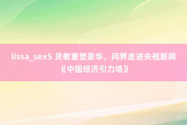 lissa_sex5 灵敏重塑豪华，问界走进央视新闻《中国经济引力场》