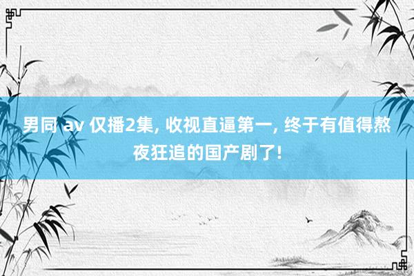 男同 av 仅播2集， 收视直逼第一， 终于有值得熬夜狂追的国产剧了!