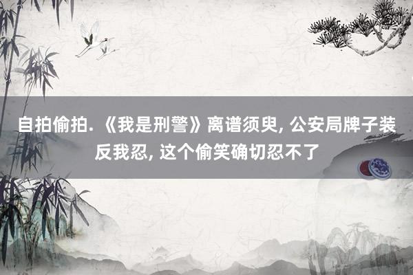 自拍偷拍. 《我是刑警》离谱须臾， 公安局牌子装反我忍， 这个偷笑确切忍不了