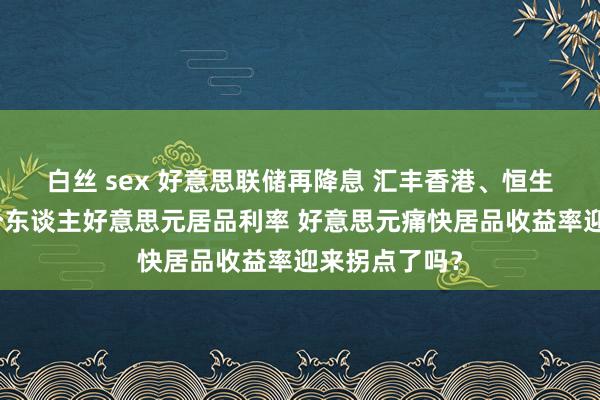 白丝 sex 好意思联储再降息 汇丰香港、恒生银行已下调个东谈主好意思元居品利率 好意思元痛快居品收益率迎来拐点了吗？