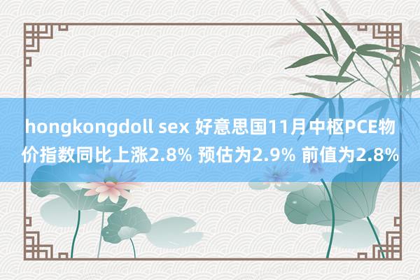 hongkongdoll sex 好意思国11月中枢PCE物价指数同比上涨2.8% 预估为2.9% 前值为2.8%