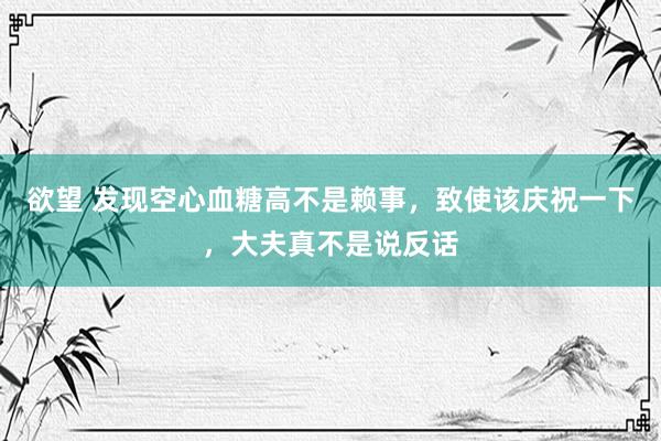 欲望 发现空心血糖高不是赖事，致使该庆祝一下，大夫真不是说反话