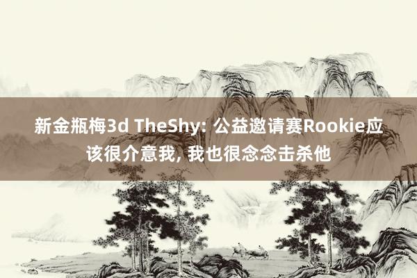 新金瓶梅3d TheShy: 公益邀请赛Rookie应该很介意我， 我也很念念击杀他