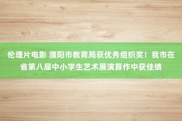 伦理片电影 濮阳市教育局获优秀组织奖！我市在省第八届中小学生艺术展演算作中获佳绩