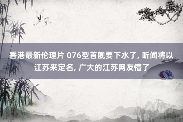 香港最新伦理片 076型首舰要下水了， 听闻将以江苏来定名， 广大的江苏网友懵了