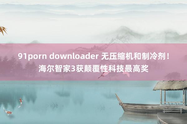 91porn downloader 无压缩机和制冷剂！海尔智家3获颠覆性科技最高奖