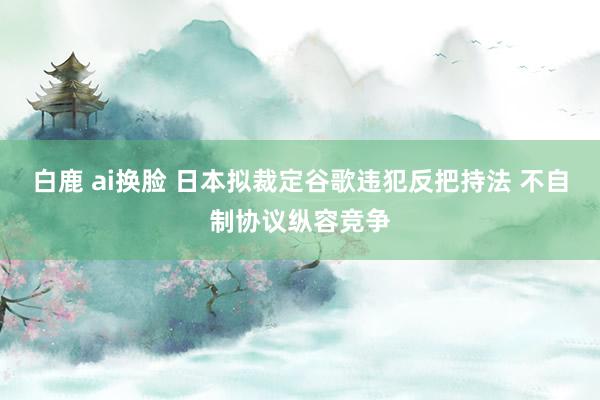 白鹿 ai换脸 日本拟裁定谷歌违犯反把持法 不自制协议纵容竞争