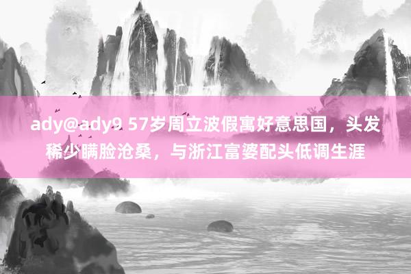 ady@ady9 57岁周立波假寓好意思国，头发稀少瞒脸沧桑，与浙江富婆配头低调生涯