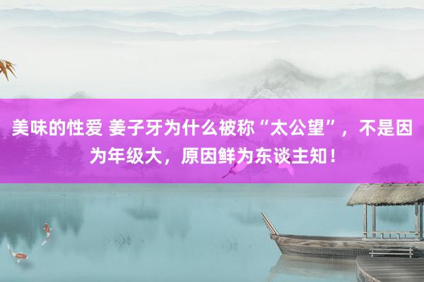 美味的性爱 姜子牙为什么被称“太公望”，不是因为年级大，原因鲜为东谈主知！