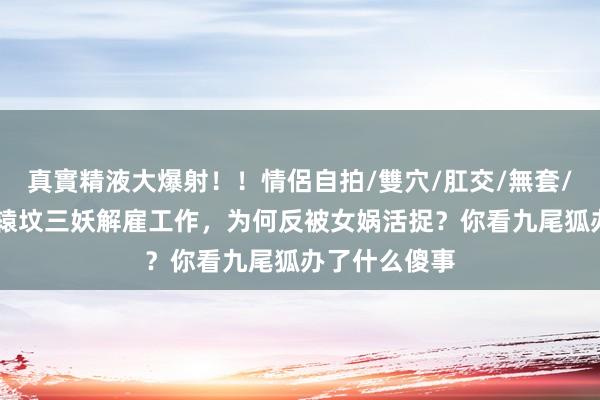 真實精液大爆射！！情侶自拍/雙穴/肛交/無套/大量噴精 轩辕坟三妖解雇工作，为何反被女娲活捉？你看九尾狐办了什么傻事