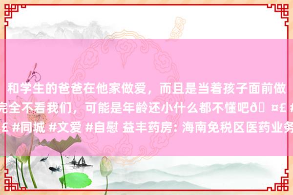 和学生的爸爸在他家做爱，而且是当着孩子面前做爱，太刺激了，孩子完全不看我们，可能是年龄还小什么都不懂吧🤣 #同城 #文爱 #自慰 益丰药房: 海南免税区医药业务竞争上风及大意计谋