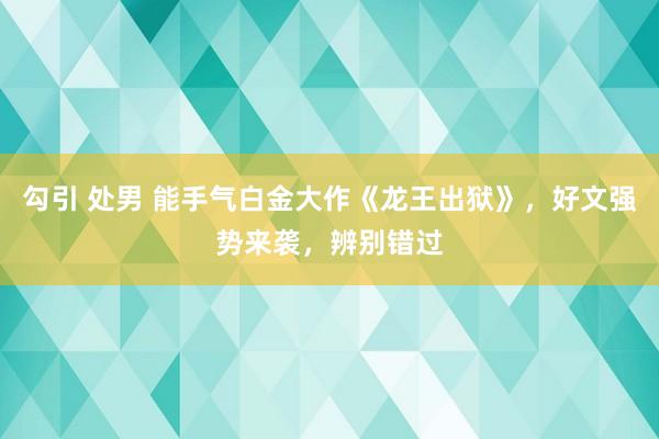 勾引 处男 能手气白金大作《龙王出狱》，好文强势来袭，辨别错过