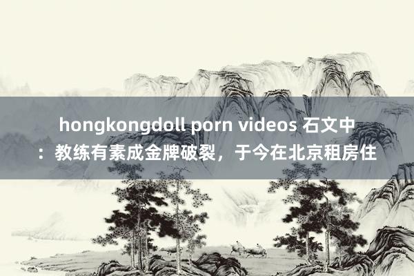 hongkongdoll porn videos 石文中：教练有素成金牌破裂，于今在北京租房住