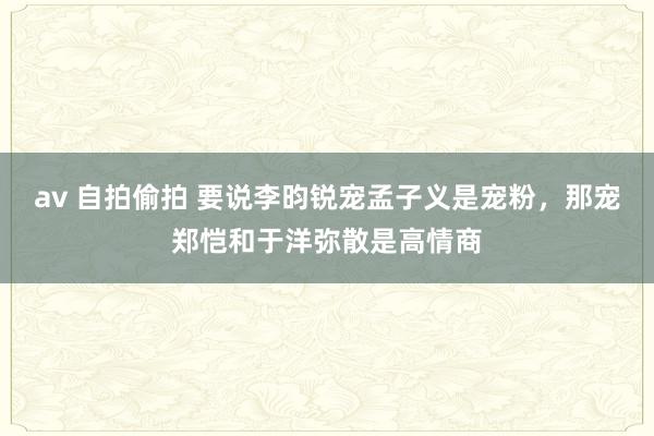 av 自拍偷拍 要说李昀锐宠孟子义是宠粉，那宠郑恺和于洋弥散是高情商