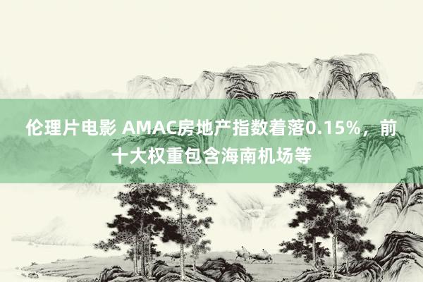 伦理片电影 AMAC房地产指数着落0.15%，前十大权重包含海南机场等