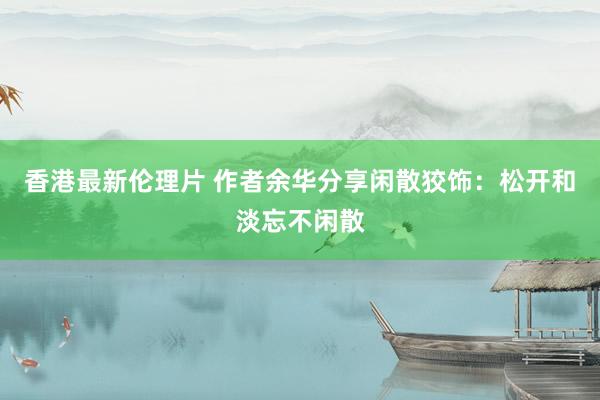 香港最新伦理片 作者余华分享闲散狡饰：松开和淡忘不闲散