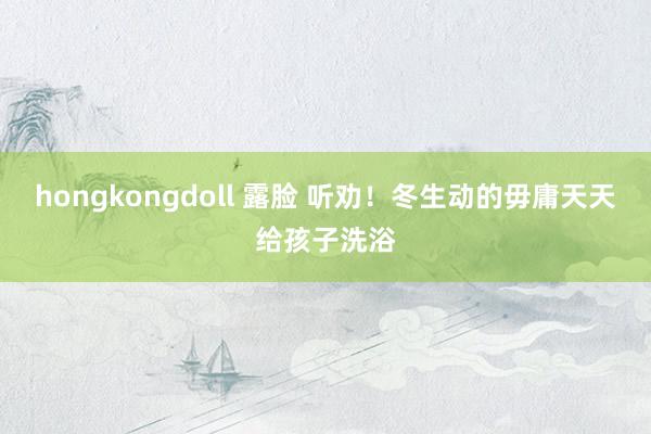 hongkongdoll 露脸 听劝！冬生动的毋庸天天给孩子洗浴