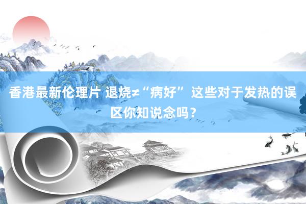 香港最新伦理片 退烧≠“病好” 这些对于发热的误区你知说念吗？