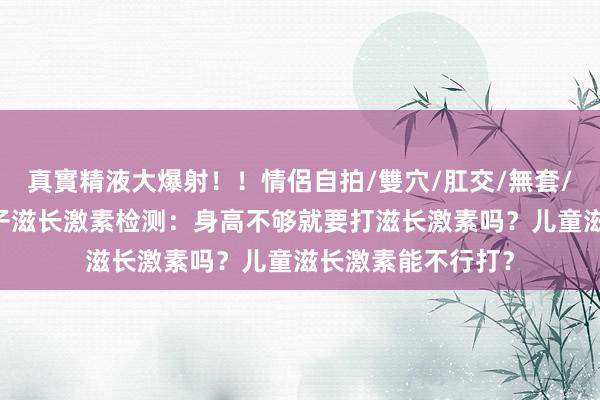 真實精液大爆射！！情侶自拍/雙穴/肛交/無套/大量噴精 长沙孩子滋长激素检测：身高不够就要打滋长激素吗？儿童滋长激素能不行打？