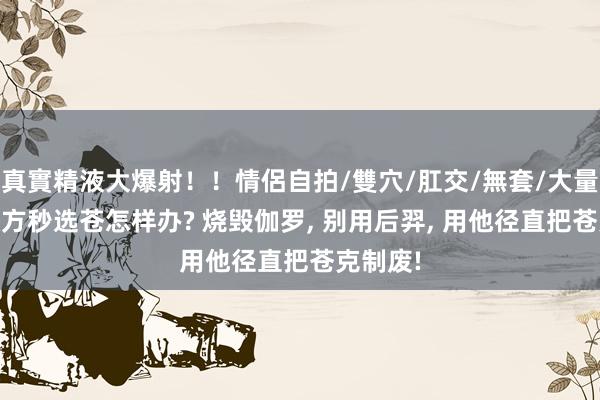 真實精液大爆射！！情侶自拍/雙穴/肛交/無套/大量噴精 敌方秒选苍怎样办? 烧毁伽罗， 别用后羿， 用他径直把苍克制废!