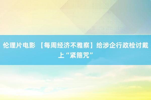 伦理片电影 【每周经济不雅察】给涉企行政检讨戴上“紧箍咒”