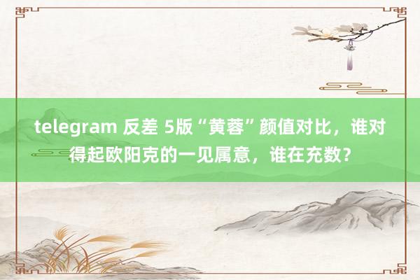 telegram 反差 5版“黄蓉”颜值对比，谁对得起欧阳克的一见属意，谁在充数？