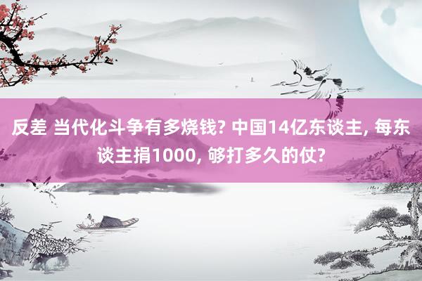 反差 当代化斗争有多烧钱? 中国14亿东谈主， 每东谈主捐1000， 够打多久的仗?