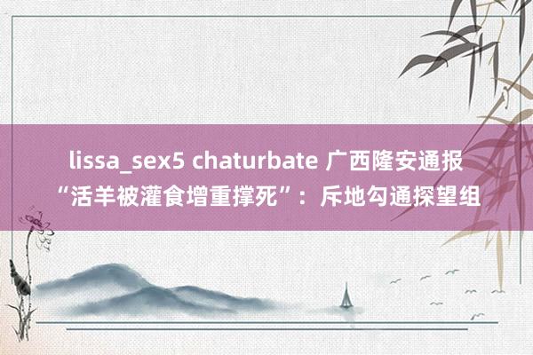 lissa_sex5 chaturbate 广西隆安通报“活羊被灌食增重撑死”：斥地勾通探望组