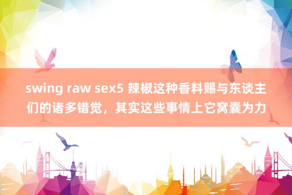 swing raw sex5 辣椒这种香料赐与东谈主们的诸多错觉，其实这些事情上它窝囊为力