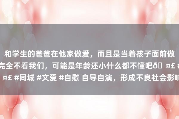 和学生的爸爸在他家做爱，而且是当着孩子面前做爱，太刺激了，孩子完全不看我们，可能是年龄还小什么都不懂吧🤣 #同城 #文爱 #自慰 自导自演，形成不良社会影响！一双细君被行拘