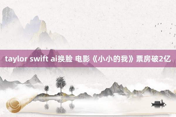 taylor swift ai换脸 电影《小小的我》票房破2亿