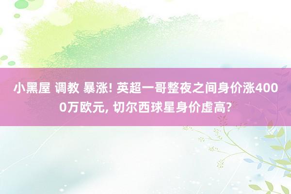 小黑屋 调教 暴涨! 英超一哥整夜之间身价涨4000万欧元， 切尔西球星身价虚高?