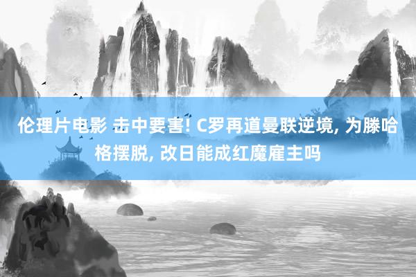 伦理片电影 击中要害! C罗再道曼联逆境， 为滕哈格摆脱， 改日能成红魔雇主吗