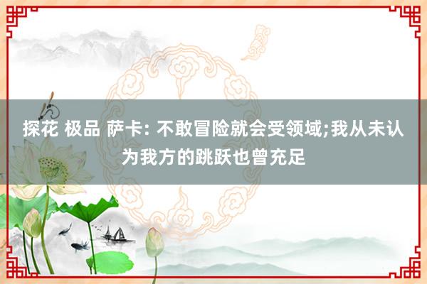 探花 极品 萨卡: 不敢冒险就会受领域;我从未认为我方的跳跃也曾充足