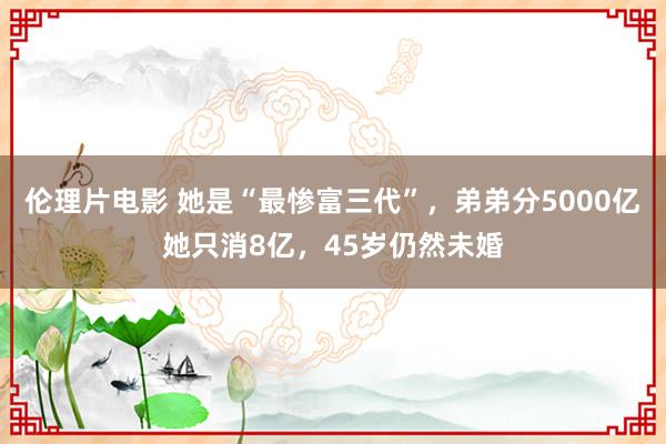 伦理片电影 她是“最惨富三代”，弟弟分5000亿她只消8亿，45岁仍然未婚