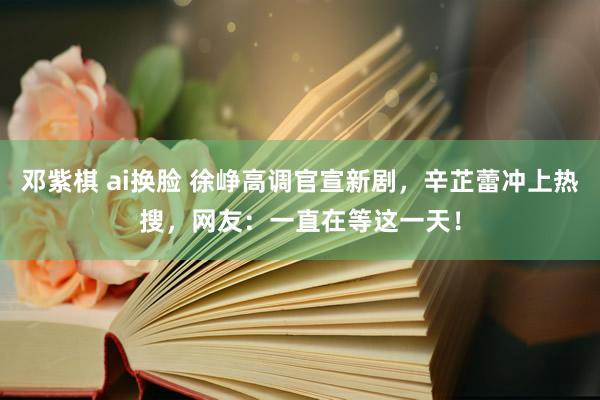 邓紫棋 ai换脸 徐峥高调官宣新剧，辛芷蕾冲上热搜，网友：一直在等这一天！