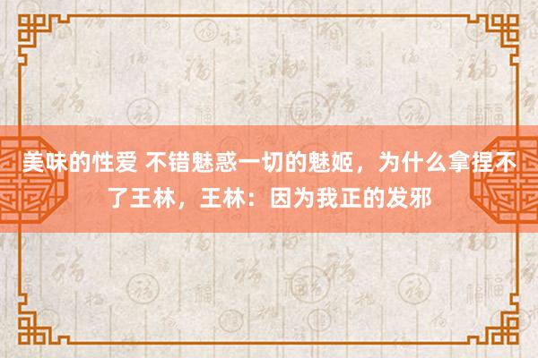 美味的性爱 不错魅惑一切的魅姬，为什么拿捏不了王林，王林：因为我正的发邪