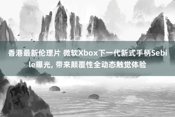 香港最新伦理片 微软Xbox下一代新式手柄Sebile曝光， 带来颠覆性全动态触觉体验