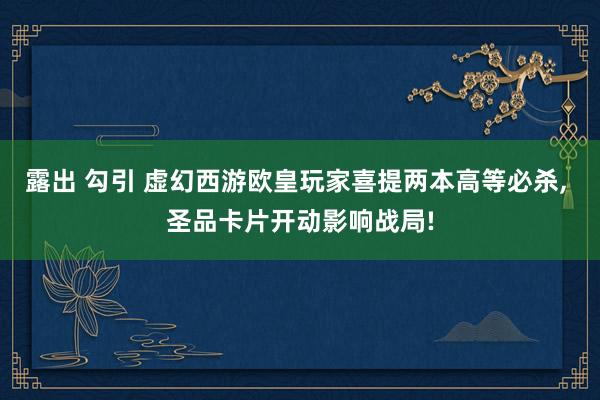 露出 勾引 虚幻西游欧皇玩家喜提两本高等必杀， 圣品卡片开动影响战局!