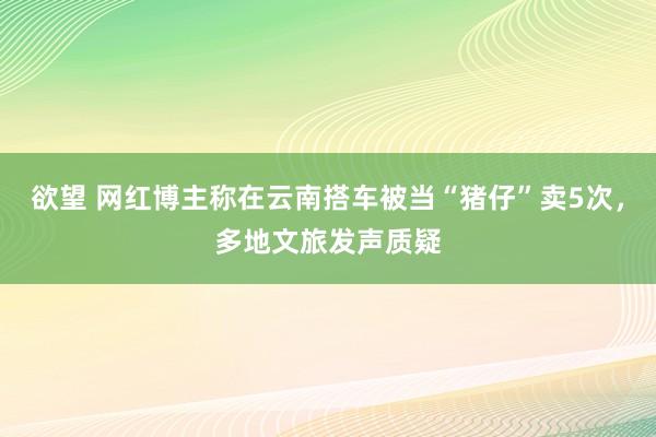 欲望 网红博主称在云南搭车被当“猪仔”卖5次，多地文旅发声质疑