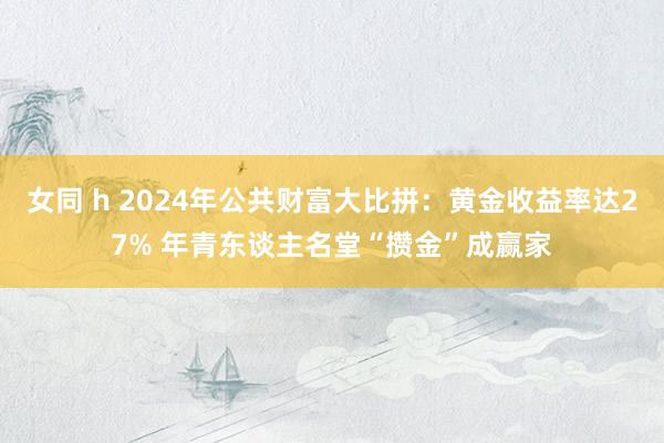 女同 h 2024年公共财富大比拼：黄金收益率达27% 年青东谈主名堂“攒金”成赢家