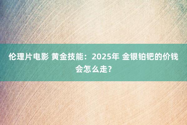 伦理片电影 黄金技能：2025年 金银铂钯的价钱会怎么走？